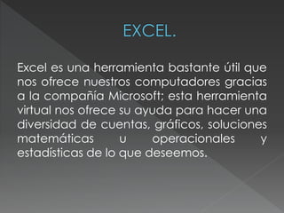 Excel es una herramienta bastante útil que 
nos ofrece nuestros computadores gracias 
a la compañía Microsoft; esta herramienta 
virtual nos ofrece su ayuda para hacer una 
diversidad de cuentas, gráficos, soluciones 
matemáticas u operacionales y 
estadísticas de lo que deseemos. 
 