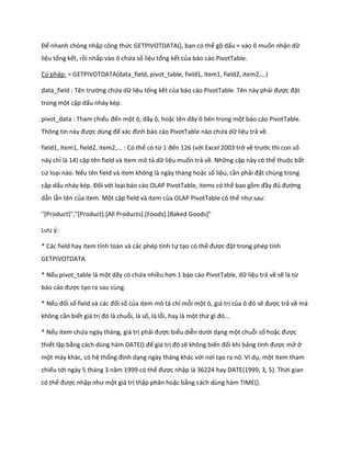 Để nhanh chóng nhập công thức GETPIVOTDATA(), bạn có thể gõ dấu = vào ô muốn nhận dữ
liệu tổng kết, rồi nhấp vào ô chứa số liệu tổng kết của báo cáo PivotTable.

Cú pháp: = GETPIVOTDATA(data_field, pivot_table, field1, item1, field2, item2,...)

 ata_fiel : Tên trường chứa dữ liệu tổng kết của báo cáo PivotTable. Tên này phải được đặt
trong một cặp dấu nháy kép.

pivot_data : Tham chiếu đến một ô, dãy ô, hoặc tên dãy ô bên trong một báo cáo PivotTable.
Thông tin này được ùng để xác định báo cáo PivotTable nào chứa dữ liệu trả về.

field1, item1, field2, item2,... : Có thể có từ 1 đến 126 (với Excel 2003 trở về trước thì con số
này chỉ là 14) cặp tên field và item mô tả dữ liệu muốn trả về. Những cặp này có thể thuộc bất
cứ loại nào. Nếu tên field và item không là ngày tháng hoặc số liệu, cần phải đặt chúng trong
cặp dấu nháy k p. Đối với loại báo cáo OLAP PivotTable, items có thể bao gồm đầy đủ đường
dẫn lẫn tên của item. Một cặp field và item của OLAP PivotTable có thể như sau:

"[Product]","[Product].[All Products].[Foods].[Baked Goods]"

Lưu {:

* Các field hay item tính toán và các phép tính tự tạo có thể được đặt trong phép tính
GETPIVOTDATA.

* Nếu pivot_table là một dãy có chứa nhiều hơn 1 báo cáo PivotTable, ữ liệu trả về sẽ là từ
báo cáo được tạo ra sau cùng.

* Nếu đối số fiel và các đối số của item mô tả chỉ mỗi một ô, giá trị của ô đó sẽ được trả về mà
không cần biết giá trị đó là chuỗi, là số, là lỗi, hay là một thứ gì đó...

* Nếu item chứa ngày tháng, giá trị phải được biểu diễn ưới dạng một chuỗi số hoặc được
thiết lập bằng cách ùng hàm DATE() để giá trị đó sẽ không biến đối khi bảng tính được mở ở
một máy khác, có hệ thống định dạng ngày tháng khác với nơi tạo ra nó. Ví dụ, một item tham
chiếu tới ngày 5 tháng 3 năm 1999 có thể được nhập là 36224 hay DATE(1999, 3, 5). Thời gian
có thể được nhập như một giá trị thập phân hoặc bằng cách dùng hàm TIME().
 