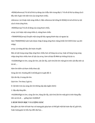 =ROW(reference) Trả về số thứ tự dòng của ô đầu tiên trong dãy ô. Trả về số thứ tự dòng của ô
đầu tiên ở góc trên bên trái của vùng tham chiếu.

reference: Là ô hoặc một vùng nhiều ô. Nếu reference bỏ trống thì ROW() trả về số thứ tự cột
của ô chứa công thức.

=ROWS(array) Trả về số dòng của vùng tham chiếu.

array: Là ô hoặc một vùng nhiều ô, mảng tham chiếu

=TRANSPOSE(array) Chuyển một vùng dữ liệu ngang thành dọc và ngược lại.

Hàm TRANSPOSE() luôn luôn được nhập ở dạng công thức mảng (nhấn Ctrl-Shift-Enter sau khi
nhập)

array: Là mảng dữ liệu cần hoán chuyển

Nếu số cột trong vùng nhập công thức nhiều hơn số hàng của array, hoặc số hàng trong vùng
nhập công thức nhiều hơn số cột của array, hàm sẽ báo lỗi #NA tại những ô bị ư ra.

=VLOOKUP(giá trị tìm, vùng cần tìm, cột cần lấy, cách tìm) Dò tìm một giá trị trên cột đầu tiên và
trả về ...

Hàm tìm kiếm và tham chiếu theo cột.

Vùng cần tìm: thường để ở chế độ giá trị tuyệt đối: $

Cột cần lấy: ở vùng cần tìm.

Cách tìm: Tìm theo 2 giá trị:

0: Cột bên trái của vùng cần tìm không sắp xếp (ngầm định)

1: Sắp xếp tăng ần.

=HLOOKUP(giá trị tìm, vùng cần tìm, hàng cần lấy, cách tìm) Dò tìm một giá trị trên hàng đầu
tiên và trả về ... - giống hàm VLOOKUP

f. HÀM TOÁN HỌC VÀ LƯỢNG GIÁC

Bao gồm các hàm về toán học và lượng giác giúp bạn có thể giải một bài toán đại số, giải tích,
hoặc lượng giác từ tiểu học đến đại học...
 