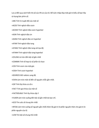 Lưu { đến quy cách hiển thị số của VN và của US. Để luôn nhập đ p một giá trị kiểu số bạn hãy
sử dụng bàn phím số.

=ABS Tính trị tuyệt đối của một số

=ACOS Tính nghịch đảo cosin

=ACOSH Tính nghịch đảo cosin hyperbol

=ASIN Tính nghịch đảo sin

=ASINH Tính nghịch đảo sin hyperbol

=ATAN Tính nghịch đảo tang

=ATAN2 Tính nghịch đảo tang với tọa độ

=ATANH Tính nghịch đảo tang hyperbol

=CE L NG Là tròn đến bội số gần nhất

=COMBIN Tính tổ hợp từ số phần tử chọn

=COS Tính cosin của một góc

=COSH Tính cosin hyperbol

=DEGREES Đổi radians sang độ

=EVEN Làm tròn một số đến số nguyên chẵn gần nhất.

=E P Tính lũy thừa cơ số e

=FACT Tính giai thừa của một số

=FACTDOUBLE Tính lũy thừa cấp 2

=FLOOR Làm tròn xuống đến bội số gần nhất do bạn chỉ.

=GCD Tìm ước số chung lớn nhất

=INT(X) Làm tròn xuống số nguyên gần nhất (Hàm lấy giá trị là phần nguyên-Hàm cho giá trị là
phần nguyên của X)

=LCM Tìm bội số chung nhỏ nhất
 