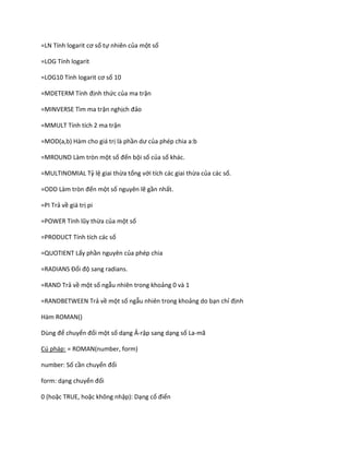 =LN Tính logarit cơ số tự nhiên của một số

=LOG Tính logarit

=LOG10 Tính logarit cơ số 10

= DETER       Tính định thức của ma trận

=MINVERSE Tìm ma trận nghịch đảo

=MMULT Tính tích 2 ma trận

=MOD(a,b) Hàm cho giá trị là phần ư của phép chia a:b

=MROUND Làm tròn một số đến bội số của số khác.

=MULTINOMIAL Tỷ lệ giai thừa tổng với tích các giai thừa của các số.

=ODD Làm tròn đến một số nguyên lẽ gần nhất.

=PI Trả về giá trị pi

=POWER Tính lũy thừa của một số

=PRODUCT Tính tích các số

=QUOTIENT Lấy phần nguyên của phép chia

=RAD ANS Đổi độ sang radians.

=RAND Trả về một số ngẫu nhiên trong khoảng 0 và 1

=RANDBETWEEN Trả về một số ngẫu nhiên trong khoảng do bạn chỉ định

Hàm ROMAN()

Dùng để chuyển đổi một số dạng Ả-rập sang dạng số La-mã

Cú pháp: = ROMAN(number, form)

number: Số cần chuyển đổi

form: dạng chuyển đổi

0 (hoặc TRUE, hoặc không nhập): Dạng cổ điển
 