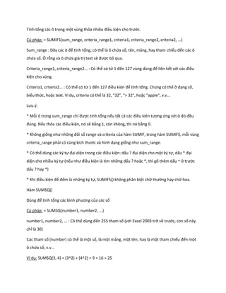 Tính tổng các ô trong một vùng thỏa nhiều điều kiện cho trước.

Cú pháp: = SUMIFS(sum_range, criteria_range1, criteria1, criteria_range2, criteria2, ...)

Sum_range : Dãy các ô để tính tổng, có thể là ô chứa số, tên, mảng, hay tham chiếu đến các ô
chứa số. Ô rỗng và ô chứa giá trị text sẽ được bỏ qua.

Criteria_range1, criteria_range2... : Có thể có từ 1 đến 127 vùng ùng để liên kết với các điều
kiện cho vùng.

Criteria1, criteria2... : Có thể có từ 1 đến 127 điều kiện để tính tổng. Chúng có thể ở dạng số,
biểu thức, hoặc text. Ví dụ, criteria có thể là 32, "32", "> 32", hoặc "apple", v.v...

Lưu {:

* Mỗi ô trong sum_range chỉ được tính tổng nếu tất cả các điều kiên tương ứng với ô đó đều
đ ng. Nếu thỏa các điều kiện, nó sẽ bằng 1, còn không, thì nó bằng 0.

* Không giống như những đối số range và criteria của hàm SUMIF, trong hàm SUMIFS, mỗi vùng
criteria_range phải có cùng kích thước và hình dạng giống như sum_range.

* Có thể dùng các ký tự đại diện trong các điều kiện: dấu ? đại diện cho một ký tự, dấu * đại
diện cho nhiều ký tự (nếu như điều kiện là tìm những dấu ? hoặc *, thì gõ thêm dấu ~ ở trước
dấu ? hay *)

* Khi điều kiện để đếm là những ký tự, SUMIFS() không phân biệt chữ thường hay chữ hoa.

Hàm SUMSQ()

Dùng để tính tổng các bình phương của các số

Cú pháp: = SUMSQ(number1, number2, ...)

number1, number2, ... : Có thể ùng đến 255 tham số (với Excel 2003 trở về trước, con số này
chỉ là 30)

Các tham số (number) có thể là một số, là một mảng, một tên, hay là một tham chiếu đến một
ô chứa số, v.v...

Ví dụ: SUMSQ(3, 4) = (3^2) + (4^2) = 9 + 16 = 25
 