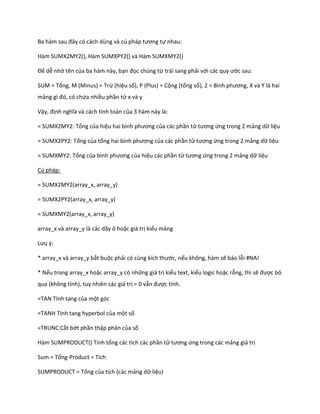 Ba hàm sau đây có cách ùng và c pháp tương tự nhau:

Hàm SUMX2MY2(), Hàm SUMXPY2() và Hàm SUMXMY2()

Để dễ nhớ tên của ba hàm này, bạn đọc chúng từ trái sang phải với các quy ước sau:

SUM = Tổng, M (Minus) = Trừ (hiệu số), P (Plus) = Cộng (tổng số), 2 = Bình phương, và Y là hai
mảng gì đó, có chứa nhiều phần tử x và y

Vậy, định nghĩa và cách tính toán của 3 hàm này là:

= SUMX2MY2: Tổng của hiệu hai bình phương của các phần tử tương ứng trong 2 mảng dữ liệu

= SUMX2PY2: Tổng của tổng hai bình phương của các phần tử tương ứng trong 2 mảng dữ liệu

= SUMXMY2: Tổng của bình phương của hiệu các phần tử tương ứng trong 2 mảng dữ liệu

Cú pháp:

= SUMX2MY2(array_x, array_y)

= SUMX2PY2(array_x, array_y)

= SUMXMY2(array_x, array_y)

array_x và array_y là các dãy ô hoặc giá trị kiểu mảng

Lưu {:

* array_x và array_y bắt buộc phải có cùng kích thước, nếu không, hàm sẽ báo lỗi #NA!

* Nếu trong array_x hoặc array_y có những giá trị kiểu text, kiểu logic hoặc rỗng, thì sẽ được bỏ
qua (không tính), tuy nhiên các giá trị = 0 vẫn được tính.

=TAN Tính tang của một góc

=TANH Tính tang hyperbol của một số

=TRUNC Cắt bớt phần thập phân của số

Hàm SUMPRODUCT() Tính tổng các tích các phần tử tương ứng trong các mảng giá trị

Sum = Tổng-Product = Tích

SUMPRODUCT = Tổng của tích (các mảng dữ liệu)
 