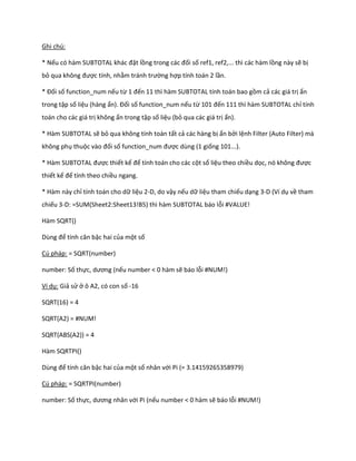 Ghi chú:

* Nếu có hàm SUBTOTAL khác đặt lồng trong các đối số ref1, ref2,... thì các hàm lồng này sẽ bị
bỏ qua không được tính, nhằm tránh trường hợp tính toán 2 lần.

* Đối số function_num nếu từ 1 đến 11 thì hàm SUBTOTAL tính toán bao gồm cả các giá trị ẩn
trong tập số liệu (hàng ẩn). Đối số function_num nếu từ 101 đến 111 thì hàm SUBTOTAL chỉ tính
toán cho các giá trị không ẩn trong tập số liệu (bỏ qua các giá trị ẩn).

* Hàm SUBTOTAL sẽ bỏ qua không tính toán tất cả các hàng bị ẩn bởi lệnh Filter (Auto Filter) mà
không phụ thuộc vào đối số function_num được dùng (1 giống 101...).

* Hàm SUBTOTAL được thiết kế để tính toán cho các cột số liệu theo chiều dọc, nó không được
thiết kế để tính theo chiều ngang.

* Hàm này chỉ tính toán cho dữ liệu 2-D, do vậy nếu dữ liệu tham chiếu dạng 3-D (Ví dụ về tham
chiếu 3-D: =SUM(Sheet2:Sheet13!B5) thì hàm SUBTOTAL báo lỗi #VALUE!

Hàm SQRT()

Dùng để tính căn bậc hai của một số

Cú pháp: = SQRT(number)

number: Số thực, ương (nếu number < 0 hàm sẽ báo lỗi #NUM!)

Ví dụ: Giả sử ở ô A2, có con số -16

SQRT(16) = 4

SQRT(A2) = #NUM!

SQRT(ABS(A2)) = 4

Hàm SQRTPI()

Dùng để tính căn bậc hai của một số nhân với Pi (= 3.14159265358979)

Cú pháp: = SQRTPI(number)

number: Số thực, ương nhân với Pi (nếu number < 0 hàm sẽ báo lỗi #NUM!)
 