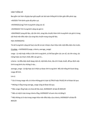 HÀM THỐNG KÊ

Bao gồm các hàm số giúp bạn giải quyết các bài toán thống kê từ đơn giản đến phức tạp.

=AVEDEV Tính bình quân độ phân cực

=AVERAGE(vùng) Tính trung bình cộng các số.

=AVERAGEA Tính trung bình cộng các giá trị

=DAVERAGE (vùng dữ liệu, cột cần tính, vùng tiêu chuẩn) Hàm tính trung bình các giá trị trong
cột thoả mãn điều kiện của vùng tiêu chuẩn trong vùng dữ liệu.

Hàm AVERAGEIF()

Trả về trung bình cộng (số học) của tất cả các ô được chọn thỏa mãn một điều kiện cho trước.

Cú pháp: = AVERAGEIF(range, criteria, average_range)

range : Là một hoặc nhiều ô cần tính trung bình, có thể bao gồm các con số, các tên vùng, các
mảng hoặc các tham chiếu đến các giá trị...

criteria : Là điều kiện ưới dạng một số, một biểu thức, địa chỉ ô hoặc chuỗi, để qui định việc
tính trung bình cho những ô nào...

average_range : Là tập hợp các ô thật sự được tính trung bình. Nếu bỏ trống thì Excel dùng
range để tính.

Lưu {:

* Các ô trong range nếu có chứa những giá trị luận lý (TRUE hoặc FALSE) thì sẽ được bỏ qua.

* Những ô rỗng trong average_range cũng sẽ được bỏ qua.

* Nếu range rỗng hoặc có chứa dữ liệu text, AVERAGEIF sẽ báo lỗi #DIV/0!

* Nếu có một ô nào trong criteria rỗng, AVERAGEIF sẽ xem như nó bằng 0.

* Nếu không có ô nào trong range thỏa mãn điều kiệu của criteria, AVERAGEIF sẽ báo lỗi
#DIV/0!
 