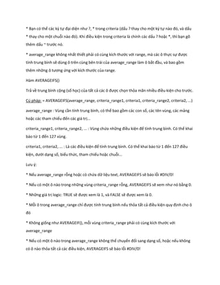 * Bạn có thể các ký tự đại diện như ?, * trong criteria (dấu ? thay cho một ký tự nào đó, và ấu
* thay cho một chuỗi nào đó). Khi điều kiện trong criteria là chính các dấu ? hoặc *, thì bạn gõ
thêm dấu ~ trước nó.

* average_range không nhất thiết phải có cùng kích thước với range, mà các ô thực sự được
tính trung bình sẽ dùng ô trên cùng bên trái của average_range làm ô bắt đầu, và bao gồm
thêm những ô tương ứng với kích thước của range.

Hàm AVERAGEIFS()

Trả về trung bình cộng (số học) của tất cả các ô được chọn thỏa mãn nhiều điều kiện cho trước.

Cú pháp: = AVERAGEIFS(average_range, criteria_range1, criteria1, criteria_range2, criteria2, ...)

average_range : Vùng cần tính trung bình, có thể bao gồm các con số, các tên vùng, các mảng
hoặc các tham chiếu đến các giá trị...

criteria_range1, criteria_range2, ... : Vùng chứa những điều kiện để tính trung bình. Có thể khai
báo từ 1 đến 127 vùng.

criteria1, criteria2, ... : Là các điều kiện để tính trung bình. Có thể khai báo từ 1 đến 127 điều
kiện, ưới dạng số, biểu thức, tham chiếu hoặc chuỗi...

Lưu {:

* Nếu average_range rỗng hoặc có chứa dữ liệu text, AVERAGEIFS sẽ báo lỗi #DIV/0!

* Nếu có một ô nào trong những vùng criteria_range rỗng, AVERAGEIFS sẽ xem như nó bằng 0.

* Những giá trị logic: TRUE sẽ được xem là 1, và FALSE sẽ được xem là 0.

* Mỗi ô trong average_range chỉ được tính trung bình nếu thỏa tất cả điều kiện quy định cho ô
đó

* Không giống như AVERAGE F(), mỗi vùng criteria_range phải có cùng kích thước với
average_range

* Nếu có một ô nào trong average_range không thể chuyển đổi sang dạng số, hoặc nếu không
có ô nào thỏa tất cả các điều kiện, AVERAGEIFS sẽ báo lỗi #DIV/0!
 