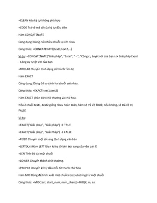 =CLEAN Xóa ký tự không phù hợp

=CODE Trả về mã số của ký tự đầu tiên

Hàm CONCATENATE

Công dụng: Dùng nối nhiều chuỗi lại với nhau

Công thức: =CONCATENATE(text1,text2,...)

Ví dụ: =CONCATENATE("Giải pháp", "Excel", " - ", "Công cụ tuyệt vời của bạn) → Giải pháp Excel
- Công cụ tuyệt vời của bạn

=DOLLAR Chuyển định dạng số thành tiền tệ

Hàm EXACT

Công dụng: Dùng để so sánh hai chuỗi với nhau.

Công thức: =EXACT(text1,text2)

Hàm EXACT phân biệt chữ thường và chữ hoa.

Nếu 2 chuỗi text1, text2 giống nhau hoàn toàn, hàm sẽ trả về TRUE; nếu không, sẽ trả về trị
FALSE

Ví dụ:

=EXACT("Giải pháp", "Giải pháp") → TRUE

=EXACT("Giải pháp", "Giải Pháp") → FALSE

=FIXED Chuyển một số sang định dạng văn bản

=LEFT(X,n) Hàm LEFT lấy n ký tự từ bên trái sang của văn bản X

=LEN Tính độ dài một chuỗi

=LOWER Chuyển thành chữ thường.

=PROPER Chuyển ký tự đầu mỗi từ thành chữ hoa

Hàm      D Dùng để trích xuất một chuỗi con (substring) từ một chuỗi

Công thức: =MID(text, start_num, num_chars])=MID(X, m, n)
 