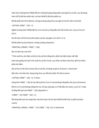 Cách làm là ùng hàm F ND() để tìm những khoảng trắng phân cách giữa họ và tên, sau đó ùng
hàm LEFT() để tách phần tên, và hàm RIGHT() để tách phần họ.

Để lấy phần tên (First Name), chúng ta dùng công thức sau (giả sử họ tên nằm ở cell A2):

=LEFT(A2, FIND(" ", A2) - 1)

Nghĩa là ùng hàm F ND() để tìm vị trí của ký tự trắng đầu tiên kể từ bên trái, ví dụ nó là vị trí
thứ 5,

khi đó hàm LEFT() sẽ xác định được cái tên này gồm có 4 chữ (= 5-1).

Để lấy phần họ (Last Name), chúng ta dùng công thức:

=RIGHT(A2, LEN(A2) - FIND(" ", A2))

Bạn tự dịch câu này nhé!

*Trích xuất họ, tên đệm và tên (ví dụ với tên tiếng Anh, phần tên đệm được viết tắt)

Cách làm giống như bài Trích xuất họ và tên ở trên, tuy nhiên có khác một ch t, để trích thêm
phần tên đệm.

Giả sử Họ và Tên (full name) nằm ở cell A2, và đang có giá trị là Karen E. Hammond

Đầu tiên, như bài trên, ùng công thức sau để tách phần Tên (first name):

=LEFT(A2, FIND(" ", A2) - 1) → Karen

Công thức FIND(" ", A2) sẽ cho kết quả là 6, là vị trí của khoảng trắng đầu tiên (sau chữ Karen).

Để tìm vị trí của khoảng trắng thứ hai, thì bạn phải gán vị trí bắt đầu tìm (start_num) là 7, hoặc
là bằng kết quả của FIND(" ", A2) cộng thêm 1:

=FIND(" ", A2, FIND(" ",A2) + 1)

Rồi dùng kết quả của công thức này làm tham số cho hàm R GHT() để trích ra phần Họ (last
name):

=RIGHT(A2, LEN(A2) - F ND(" ", A2, F ND(" ", A2) +1)) → Hammon
 