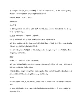 Để trích phần tên đệm, dùng hàm F ND() để tìm vị trí của dấu chấm (.) rồi đưa vào trong công
thức của hàm       D() để tìm ký tự đứng trước dấu chấm:

=MID(A2, FIND(".", A2) - 1, 1) → E

HÀM LOGIC

Hàm AND

Có lẽ khỏi giải thích nhỉ. AND có nghĩa là VÀ. Vậy thôi. Dùng hàm này khi muốn nói đến cái này
và cái này và cái này......

Cú pháp: AND(logical1 [, logical2] [, logical3]...)

logical: Những biểu thức sẽ được x t xem đ ng (TRUE) hay sai (FALSE)

Nếu tất cả các biểu thức đều đ ng, hàm AND() sẽ trả về giá trị TRUE, và chỉ cần 1 trong các biểu
thức sai, hàm AND() sẽ trả về giá trị FALSE.

Bạn có thể dùng hàm AND() bất cứ chỗ nào bạn muốn, nhưng thường thì hàm AND() hay được
dùng chung với hàm IF().

Ví dụ:

=IF(AND(B2 > 0, C2 > 0), "1000", "No bonus")

Nếu giá trị ở B2 và ở C2 lớn hơn 0, thì (thưởng) 1.000, còn nếu chỉ cần một trong 2 ô B2 hoặc C2
nhỏ hơn 0, thì không thưởng chi cả.

=FALSE(): Có thể nhập trực tiếp FALSE vào trong công thức, Excel sẽ hiểu đó là một biểu thức có
giá trị FALSE mà không cần ùng đến cú pháp của hàm này

Hàm IF

=IF (logical_test, value_if_true, value_if_false) : Dùng để kiểm tra điều kiện theo giá trị và công
thức

Cú pháp: F (điều kiện, giá trị 1, giá trị 2) Nếu điều kiện đ ng thì hàm trả về giá trị 1, ngược lại
hàm nhận giá trị 2
 