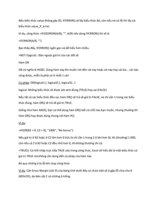 Nếu biểu thức value không gây lỗi, IFERROR() sẽ lấy biểu thức đó, còn nếu nó có lỗi thì lấy cái
biểu thức value_if_error.

Ví dụ, công thức =IF(ISERROR(A/B), "", A/B) nếu dùng IFERROR() thì sẽ là

=IFERROR(A/B, "")

Bạn thấy đấy, IFERROR() ngắn gọn và dễ hiểu hơn nhiều.

=NOT (logical) : Đảo ngược giá trị của các đối số

Hàm OR

OR có nghĩa là HOẶC. Dùng hàm này khi muốn nói đến cái này hoặc cái này hay cái kia... cái nào
cũng được, miễn là phải có ít nhất 1 cái!

Cú pháp: OR(logical1 [, logical2] [, logical3]...)

logical: Những biểu thức sẽ được x t xem đ ng (TRUE) hay sai (FALSE)

Nếu tất cả các biểu thức đều sai, hàm OR() sẽ trả về giá trị FALSE, và chỉ cần 1 trong các biểu
thức đ ng, hàm OR() sẽ trả về giá trị TRUE.

Giống như hàm AND(), bạn có thể dùng hàm OR() bất cứ chỗ nào bạn muốn, nhưng thường thì
hàm OR() hay được dùng chung với hàm IF().

Ví dụ:

=IF(OR(B2 > 0, C2 > 0), "1000", "No bonus")

Nếu giá trị ở B2 hoặc ở C2 lớn hơn 0 (tức là chỉ cần 1 trong 2 ô lớn hơn 0), thì (thưởng) 1.000,
còn nếu cả 2 ô B2 hoặc C2 đều nhỏ hơn 0, thì không thưởng chi cả.

=TRUE(): Có thể nhập trực tiếp TRUE vào trong công thức, Excel sẽ hiểu đó là một biểu thức có
giá trị TRUE mà không cần ùng đến cú pháp của hàm này

Bỏ qua những ô bị lỗi khi chạy công thức

Ví dụ: Cột Gross Margin (cột D) của bảng tính ưới đây có chứa một số ô gặp lỗi chia cho 0
(#DIV/0!), do bên cột C có những ô trống.
 
