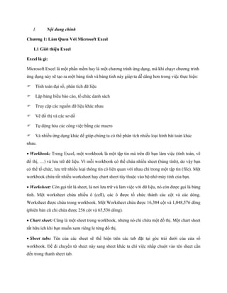I.      Nội dung chính

Chương 1: Làm Quen Với Microsoft Excel

   1.1 Giới thiệu Excel

Excel là gì:

Microsoft Excel là một phần mềm hay là một chương trình ứng dụng, mà khi chạyr chương trình
ứng dụng này sẽ tạo ra một bảng tính và bảng tính này giúp ta dễ dàng hơn trong việc th c hiện:

Tính toán đại s , phân tích dữ liệu

Lập bảng biểu báo cáo, tổ chức danh sách

Truy cập các nguồn dữ liệu khác nhau

Vẽ đồ thị và các sơ đồ

T động hóa các công việc bằng các macro

Và nhiều ứng dụng khác để giúp chúng ta có thể phân tích nhiều loại hình bài toán khác
nhau.

Workbook: Trong Excel, một workbook là một tập tin mà trên đó bạn làm việc (tính toán, vẽ
đồ thị, …) và lưu trữ dữ liệu. Vì mỗi workbook có thể chứa nhiều sheet (bảng tính), do vậy bạn
có thể tổ chức, lưu trữ nhiều loại thông tin có liên quan với nhau chỉ trong một tập tin (file). Một
workbook chứa rất nhiều worksheet hay chart sheet tùy thuộc vào bộ nhớ máy tính của bạn.

Worksheet: Còn g i tắt là sheet, là nơi lưu trữ và làm việc với dữ liệu, nó còn được g i là bảng
tính. Một worksheet chứa nhiều ô (cell), các ô được tổ chức thành các cột và các dòng.
Worksheet được chứa trong workbook. Một Worksheet chứa được 16,384 cột và 1,048,576 dòng
(phiên bản cũ chỉ chứa được 256 cột và 65,536 dòng).

Chart sheet: Cũng là một sheet trong workbook, nhưng nó chỉ chứa một đồ thị. Một chart sheet
rất hữu ích khi bạn mu n xem riêng lẻ từng đồ thị.

Sheet tabs: Tên của các sheet sẽ thể hiện trên các tab đặt tại góc trái dưới của cửa sổ
workbook. Để di chuyển từ sheet này sang sheet khác ta chỉ việc nhấp chuột vào tên sheet cần
đ n trong thanh sheet tab.
 