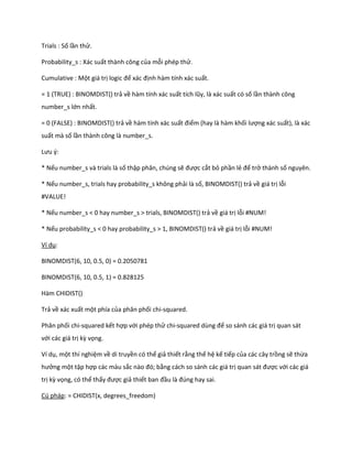 Trials : Số lần thử.

Probability_s : Xác suất thành công của mỗi phép thử.

Cumulative : Một giá trị logic để xác định hàm tính xác suất.

= 1 (TRUE) : BINOMDIST() trả về hàm tính xác suất tích lũy, là xác suất có số lần thành công
number_s lớn nhất.

= 0 (FALSE) : BINOMDIST() trả về hàm tính xác suất điểm (hay là hàm khối lượng xác suất), là xác
suất mà số lần thành công là number_s.

Lưu {:

* Nếu number_s và trials là số thập phân, chúng sẽ được cắt bỏ phần lẻ để trở thành số nguyên.

* Nếu number_s, trials hay probability_s không phải là số, BINOMDIST() trả về giá trị lỗi
#VALUE!

* Nếu number_s < 0 hay number_s > trials, BINOMDIST() trả về giá trị lỗi #NUM!

* Nếu probability_s < 0 hay probability_s > 1, BINOMDIST() trả về giá trị lỗi #NUM!

Ví dụ:

BINOMDIST(6, 10, 0.5, 0) = 0.2050781

BINOMDIST(6, 10, 0.5, 1) = 0.828125

Hàm CHIDIST()

Trả về xác xuất một phía của phân phối chi-squared.

Phân phối chi-squared kết hợp với phép thử chi-square       ùng để so sánh các giá trị quan sát
với các giá trị kz vọng.

Ví dụ, một thí nghiệm về di truyền có thể giả thiết rằng thế hệ kế tiếp của các cây trồng sẽ thừa
hưởng một tập hợp các màu sắc nào đó; bằng cách so sánh các giá trị quan sát được với các giá
trị kz vọng, có thể thấy được giả thiết ban đầu là đ ng hay sai.

Cú pháp: = CHIDIST(x, degrees_freedom)
 