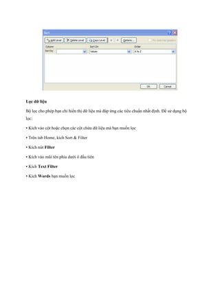 Lọc dữ liệu

Bộ l c cho phép bạn chỉ hiển thị dữ liệu mà đáp ứng các tiêu chuẩn nhất định. Để sử dụng bộ
l c:

• Kích vào cột hoặc ch n các cột chứa dữ liệu mà bạn mu n l c

• Trên tab Home, kích Sort & Filter

• Kích nút Filter

• Kích vào mũi tên phía dưới ô đầu tiên

• Kích Text Filter

• Kích Words bạn mu n l c
 