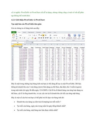 số có nghĩa. PivotTable và PivotChart rất dễ sử dụng, nhưng chúng cũng có một số vấn đề phức
tạp không thể tránh khỏi.

4.2.1 Giới thiệu PivotTable và PivotChart

Tạo một báo cáo PivotTable đơn giản

Giả sử chúng ta có bảng tính sau đây:




Đây là một trong những loại bảng tính mà bạn có thể dùng để tạo ra một PivotTable. Dữ liệu
thông kê doanh thu của 3 cửa hàng (store) bán dụng cụ thể thao, đại diện cho 3 miền (region)
trong một tuần (từ ngày 06 đ n ngày 12/6/2005). Cột D là s khách hàng của từng loại dụng cụ
thể thao, cột E là tổng doanh thu, và các cột còn lại là doanh thu chi ti t của từng mặt hàng.

Đây là một s câu hỏi mà bạn có thể phải trả lời d a vào bảng tính đó:

      Doanh thu của dụng cụ cắm trại (Camping) tại mỗi miền ?

      Tại mỗi cửa hàng, ngày nào trong tuần là ngày đông khách nhất?

      Tại mỗi cửa hàng, mặt hàng nào bán được nhiều nhất?
 