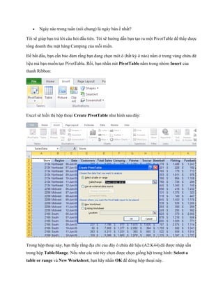    Ngày nào trong tuần (nói chung) là ngày bán nhất?

Tôi sẽ giúp bạn trả lời câu hỏi đầu tiên. Tôi sẽ hướng dẫn bạn tạo ra một PivotTable để thấy được
tổng doanh thu mặt hàng Camping của mỗi miền.

Để bắt đầu, bạn cần bảo đảm rằng bạn đang ch n môt ô (bất kỳ ô nào) nằm ở trong vùng chứa dữ
liệu mà bạn mu n tạo PivotTable. Rồi, bạn nhấn nút PivotTable nằm trong nhóm Insert của
thanh Ribbon:




Excel sẽ hiển thị hộp thoại Create PivotTable như hình sau đây:




Trong hộp thoại này, bạn thấy rằng địa chỉ của dãy ô chứa dữ liệu (A2:K44) đã được nhập sẵn
trong hộp Table/Range. N u như các nút tùy ch n được ch n gi ng hệt trong hình: Select a
table or range và New Worksheet, bạn hãy nhấn OK để đóng hộp thoại này.
 
