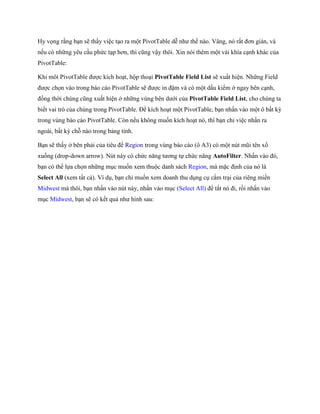 Hy v ng rằng bạn sẽ thấy việc tạo ra một PivotTable dễ như th nào. Vâng, nó rất đơn giản, và
n u có những yêu cầu phức tạp hơn, thì cũng vậy thôi. Xin nói thêm một vài khía cạnh khác của
PivotTable:

Khi môt PivotTable được kích hoạt, hộp thoại PivotTable Field List sẽ xuất hiện. Những Field
được ch n vào trong báo cáo PivotTable sẽ được in đậm và có một dấu kiểm ở ngay bên cạnh,
đồng thời chúng cũng xuất hiện ở những vùng bên dưới của PivotTable Field List, cho chúng ta
bi t vai trò của chúng trong PivotTable. Để kích hoạt một PivotTable, bạn nhấn vào một ô bất kỳ
trong vùng báo cáo PivotTable. Còn n u không mu n kích hoạt nó, thì bạn chỉ việc nhấn ra
ngoài, bất kỳ chỗ nào trong bảng tính.

Bạn sẽ thấy ở bên phải của tiêu đề Region trong vùng báo cáo (ô A3) có một nút mũi tên xổ
xu ng (drop-down arrow). Nút này có chức năng tương t chức năng AutoFilter. Nhấn vào đó,
bạn có thể l a ch n những mục mu n xem thuộc danh sách Region, mà mặc định của nó là
Select All (xem tất cả). Ví dụ, bạn chỉ mu n xem doanh thu dụng cụ cắm trại của riêng miền
Midwest mà thôi, bạn nhấn vào nút này, nhấn vào mục (Select All) để tắt nó đi, rồi nhấn vào
mục Midwest, bạn sẽ có k t quả như hình sau:
 