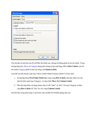 Cho dù đây là một báo cáo PivotTable rất chính xác, nhưng nó không phải là cái tôi mu n. Trong
trường hợp này, Store và Category đang nằm chung trong một hàng, đều là Row Labels; còn tôi
thì mu n Category phải là một cột riêng, là Column Labels.

Làm th nào để chuyển một mục ở Row Labels thành Column Lables? Có hai cách:

   1. Trong hộp thoại PivotTable Field List, trong vùng Row Labels, bạn hãy nhấn vào nút
       mũi tên bên cạnh mục Category, và ch n lệnh Move To Column Labels.

   2. N u như bạn khéo sử dụng chuột, bạn có thể "nắm" và "kéo" cái mục Category ra khỏi
       vùng Row Labels rồi "thả" nó vào vùng Column Labels.

Sau khi làm xong một trong 2 cách trên, bạn sẽ thấy PivotTable gi ng như sau:
 