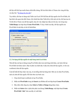 dữ liệu mỗi khi bạn mu n tham chi u đ n chúng. Để tìm hiểu thêm về Name cho vùng dữ liệu,
xin đ c bài: "Sử dụng tên cho dãy".

Tuy nhiên, n u bạn sử dụng một Table của Excel 2010 để làm dữ liệu nguồn cho PivotTable, thì
bạn khỏi cần quan tâm đ n Name, bới chính bản thân Table đã có sẵn một cái tên, khi bạn tạo nó.
Và khi đã có Name của dữ liệu nguồn, bạn chỉ việc nhập tr c ti p cái tên này vào trong mục
Table/Range của hộp thoại Create PivotTable. Ví dụ, ở hình sau đây, dữ liệu nguồn của
PivotTable là một dãy có tên là SalesData:




2.2. Sử dụng dữ liệu nguồn từ một bảng tính Excel khác

N u dữ liệu mà bạn sẽ dùng trong PivotTable nằm tron một bảng tính khác, các bước thể tạo
PivotTable hơi khác một tí. Bạn sẽ phải xác định dãy ô (địa chỉ) chứa dữ liệu nguồn, và tên của
workbook chứa dữ liệu nguồn.

Cách dễ nhất để th c hiện việc này, là mở đồng thời hai bảng tính. Môt cái sẽ chứa PivotTable,
một cái chứa dữ liệu nguồn. Rồi làm theo các bước sau:

   1. Ch n (kích hoạt) workbook sẽ tạo PivotTable.

   2. Nhấn nút PivotTable trong tab Insert của Ribbon để mở hộp thoại Create PivotTable.

   3. Hãy chắc chắn rằng tùy ch n Select a Table or Range đang được ch n.

   4. Nhấn nút Select nằm ở phía bên phải của khung Table/Range, một hộp thoại Create
       PivotTable "nhỏ" như sau đây sẽ xuất hiện:
 