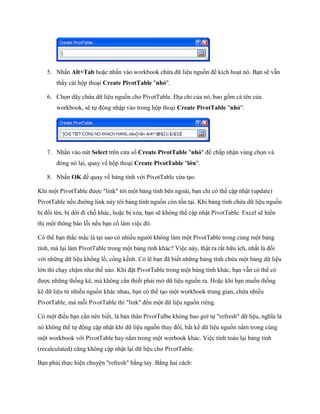 5. Nhấn Alt+Tab hoặc nhấn vào workbook chứa dữ liệu nguồn để kích hoạt nó. Bạn sẽ vẫn
       thấy cái hộp thoại Create PivotTable "nhỏ".

   6. Ch n dãy chứa dữ liệu nguồn cho PivotTable. Địa chỉ của nó, bao gồm cả tên của
       workbook, sẽ t động nhập vào trong hộp thoại Create PivotTable "nhỏ":




   7. Nhấn vào nút Select trên cửa sổ Create PivotTable "nhỏ" để chấp nhận vùng ch n và
       đóng nó lại, quay về hộp thoại Create PivotTable "lớn".

   8. Nhấn OK để quay về bảng tính với PivotTable vừa tạo.

Khi một PivotTable được "link" tới một bảng tính bên ngoài, bạn chỉ có thể cập nhật (update)
PivotTable n u đường link này tới bảng tính nguồn còn tồn tại. Khi bảng tính chứa dữ liệu nguồn
bị đổi tên, bị dời đi chỗ khác, hoặc bị xóa, bạn sẽ không thể cập nhật PivotTable. Excel sẽ hiển
thị một thông báo lỗi n u bạn c làm việc đó.

Có thể bạn thắc mắc là tại sao có nhiều người không làm một PivotTable trong cùng một bảng
tính, mà lại làm PivotTable trong một bảng tính khác? Việc này, thật ra rất hữu ích, nhất là đ i
với những dữ liệu khổng lồ, cồng kềnh. Có lẽ bạn đã bi t những bảng tính chứa một bảng dữ liệu
lớn thì chạy chậm như th nào. Khi đặt PivotTable trong một bảng tính khác, bạn vẫn có thể có
được những th ng kê, mà không cần thi t phải mở dữ liệu nguồn ra. Hoặc khi bạn mu n th ng
kê dữ liệu từ nhiều nguồn khác nhau, bạn có thể tạo một workbook trung gian, chứa nhiều
PivotTable, mà mỗi PivotTable thì "link" đ n một dữ liệu nguồn riêng.

Có một điều bạn cần nên bi t, là bản thân PivotTalbe không bao giờ t "refresh" dữ liệu, nghĩa là
nó không thể t động cập nhật khi dữ liệu nguồn thay đổi, bất kể dữ liệu nguồn nằm trong cùng
một workbook với PivotTable hay nằm trong một worbook khác. Việc tính toán lại bảng tính
(recalculated) cũng không cập nhật lại dữ liệu cho PivotTable.

Bạn phải th c hiện chuyện "refresh" bằng tay. Bằng hai cách:
 