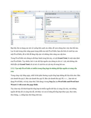 Bạn hãy thử sử dụng các nút xổ xu ng bên cạnh các nhãn, để xem chúng làm việc như th nào.
L c là một trong chức năng quan tr ng nhất của một PivotTable, bạn cần hiểu rõ cách l c của
một PivotTable, để có thể dễ dàng ti p cận với những chức năng cao cấp hơn.

Trong PivotTable mà chúng ta đã th c hành trong bài này, có cột Grand Total, là một mặc định
của PivotTable. Tuy nhiên, bởi vì các dữ liệu nguồn của chúng ta chỉ có 1 cột, nên không cần
thi t đ n cột Grand Total, tôi sẽ nói về cách bỏ cái cột này đi trong bài sau.

2.3.2. Tạo một PivotTable có nhiều trang tổng hợp từ những dữ liệu nguồn có cùng cấu
trúc

Trong công việc hằng ngày, nhất là khi phải thường xuyên tổng hợp những dữ liệu kiểu như: Báo
cáo doanh thu quý I, Báo cáo doanh thu quý II, Báo cáo doanh thu quý III, v.v..., bạn nên sử
dụng PivotTable, với tùy ch n thứ 2 khi đang ở trong Step 2a của PivotTable and PivotChart
Wizard: I will create the page fields.

Tùy ch n này rất thích hợp khi tổng hợp từ nhiều nguồn dữ liệu có cùng cấu trúc, mà những
nguồn dữ liệu đó có cùng tiêu đề, chỉ khác vài con s dùng để tổng hợp (theo quý, theo năm,
theo tháng...), chẳng hạn như bảng tính này:
 