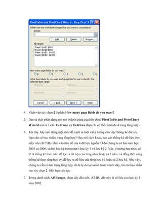 4. Nhấn vào tùy ch n 2 ở phần How many page fields do you want?

5. Bạn sẽ thấy phần đang mờ mờ ở dưới cùng của hộp thoại PivotTable and PivotChart
   Wizard mở ra 2 cái: Field one và Field two (bạn chỉ có thể có t i đa 4 trang tổng hợp).

6. Tới đây, hãy tạm dừng một chút để vạch ra một vài ý tưởng cho việc th ng kê dữ liệu.
   Bạn cần có bao nhiêu trang tổng hợp? Hay nói cách khác, bạn cần th ng kê dữ liệu theo
   mấy tiêu chí? Hãy nhìn vào tiêu đề của 4 dữ liệu nguồn. Ở đó chúng ta có hai năm h c:
   2005 và 2006, và hai h c kỳ (semester): h c kỳ 1 và h c kỳ 2. Vậy, ý tưởng hay nhất, có
   lẽ là th ng kê theo năm để l c ra dữ liệu của từng năm, hoặc cả 2 năm; và đồng thời cũng
   th ng kê theo từng h c kỳ, để l c ra dữ liệu của từng h c kỳ hoặc cả 2 h c kỳ. Như vậy,
   chúng ta cần có hai trang tổng hợp, đó là lý do tại sao ở bước 4 trên đây, tôi nói bạn nhấn
   vào tùy ch n 2. Mời bạn ti p tục:

7. Trong danh sách All Ranges, ch n dãy đầu tiên: A2:B8, dãy này là s liệu của h c kỳ 1
   năm 2002.
 