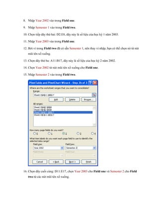 8. Nhập Year 2002 vào trong Field one.

9. Nhập Semester 1 vào trong Field two.

10. Ch n ti p dãy thứ hai: D2:E8, dãy này là s liệu của h c kỳ 1 năm 2003.

11. Nhập Year 2003 vào trong Field one.

12. Bởi vì trong Field two đã có sẵn Semester 1, nên thay vì nhập, bạn có thể ch n nó từ nút
   mũi tên xổ xu ng.

13. Ch n dãy thứ ba: A11:B17, dãy này là s liệu của h c kỳ 2 năm 2002.

14. Ch n Year 2002 từ nút mũi tên xổ xu ng cho Field one.

15. Nhập Semester 2 vào trong Field two.




16. Ch n dãy cu i cùng: D11:E17, ch n Year 2003 cho Field one và Semester 2 cho Field
   two từ các nút mũi tên xổ xu ng.
 