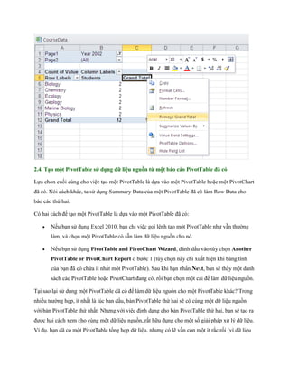 2.4. Tạo một PivotTable sử dụng dữ liệu nguồn từ một báo cáo PivotTable đã có

L a ch n cu i cùng cho việc tạo một PivotTable là d a vào một PivotTable hoặc một PivotChart
đã có. Nói cách khác, ta sử dụng Summary Data của một PivotTable đã có làm Raw Data cho
báo cáo thứ hai.

Có hai cách để tạo một PivotTable là d a vào một PivotTable đã có:

      N u bạn sử dụng Excel 2010, bạn chỉ việc g i lệnh tạo một PivotTable như vẫn thường
       làm, và ch n một PivotTable có sẵn làm dữ liệu nguồn cho nó.

      N u bạn sử dụng PivotTable and PivotChart Wizard, đánh dấu vào tùy ch n Another
       PivotTable or PivotChart Report ở bước 1 (tùy ch n này chỉ xuất hiện khi bảng tính
       của bạn đã có chứa ít nhất một PivotTable). Sau khi bạn nhấn Next, bạn sẽ thấy một danh
       sách các PivotTable hoặc PivotChart đang có, rồi bạn ch n một cái để làm dữ liệu nguồn.

Tại sao lại sử dụng một PivotTable đã có để làm dữ liệu nguồn cho một PivotTable khác? Trong
nhiều trường hợp, ít nhất là lúc ban đầu, bản PivotTable thứ hai sẽ có cùng một dữ liệu nguồn
với bản PivotTable thứ nhất. Nhưng với việc định dạng cho bản PivotTable thứ hai, bạn sẽ tạo ra
được hai cách xem cho cùng một dữ liệu nguồn, rất hữu dụng cho một s giải pháp xử lý dữ liệu.
Ví dụ, bạn đã có một PivotTable tổng hợp dữ liệu, nhưng có lẽ vẫn còn một ít rắc r i (vì dữ liệu
 