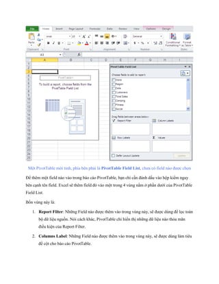 Một PivotTable mới tinh, phía bên phải là PivotTable Field List, chưa có field nào được ch n

Để thêm một field nào vào trong báo cáo PivotTable, bạn chỉ cần đánh dấu vào hộp kiểm ngay
bên cạnh tên field. Excel sẽ thêm field đó vào một trong 4 vùng nằm ở phần dưới của PivotTable
Field List.

B n vùng này là:

    1. Report Filter: Những Field nào được thêm vào trong vùng này, sẽ được dùng để l c toàn
        bộ dữ liệu nguồn. Nói cách khác, PivotTable chỉ hiển thị những dữ liệu nào thỏa mãn
        điều kiện của Report Filter.

    2. Columns Label: Những Field nào được thêm vào trong vùng này, sẽ được dùng làm tiêu
        đề cột cho báo cáo PivotTable.
 