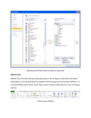 Hộp thoại để ch bi n thanh các lệnh truy cập nhanh

Ribbon là gì?

Ribbon: Excel 2010 thay đổi giao diện người dùng từ việc sử dụng các thanh th c đơn truyền
th ng thành các cụm lệnh dễ dàng truy cập được trình bày ngay trên màn hình g i là Ribbon. Có
các nhóm Ribbon chính: Home, Insert, Page Layout, Formulas, Data, Reviews, View, Developer,
Add-Ins.




                                   Thanh công cụ Ribbon
 