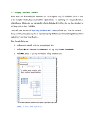 3.2. Sử dụng PivotTable Field List

Ở bài trước, bạn đã bi t rằng khi đưa một Field vào trong một vùng của Field List, thì nó sẽ nằm
ở đâu trong PivotTable, hay nói cách khác, việc đưa Field vào một trong b n vùng của Field List
sẽ ảnh hưởng th nào đ n cấu trúc của PivotTable. Bài này sẽ trình bày cho bạn thay đổi cấu trúc
đó bằng cách sử dụng Field List.

Trước h t, mời bạn mở file SportingGoodsRawData.xlsx (ở cu i bài này). Yêu cầu đặt ra là
th ng kê lượng hàng phục vụ cho dã ngoại (Camping) đã bán được theo cửa hàng (Store) và theo
ngày (Date) của từng vùng (Region).

Bạn theo các bước sau:

   1. Nhấn con trỏ vào bất kỳ ô nào trong vùng dữ liệu.

   2. Nhấn nút PivotTable từ Ribbon Insert để mở hộp thoại Create PivotTable.

   3. Nhấn OK. Excel sẽ tạo một PivotTable "rỗng" như hình sau:




       Hình 3.4. PivotTable, lúc ban đầu
 
