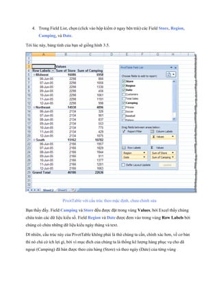 4. Trong Field List, ch n (click vào hộp kiểm ở ngay bên trái) các Field Store, Region,
       Camping, và Date.

Tới lúc này, bảng tính của bạn sẽ gi ng hình 3.5.




                     PivotTable với cấu trúc theo mặc định, chưa chỉnh sửa

Bạn thấy đấy. Field Camping và Store đều được đặt trong vùng Values, bởi Excel thấy chúng
chứa toàn các dữ liệu kiểu s . Field Region và Date được đem vào trong vùng Row Labels bởi
chúng có chứa những dữ liệu kiểu ngày tháng và text.

Dĩ nhiên, cấu trúc này của PivotTable không phải là thứ chúng ta cần, chính xác hơn, về cơ bản
thì nó chả có ích lợi gì, bởi vì mục đích của chúng ta là th ng kê lượng hàng phục vụ cho dã
ngoại (Camping) đã bán được theo cửa hàng (Store) và theo ngày (Date) của từng vùng
 
