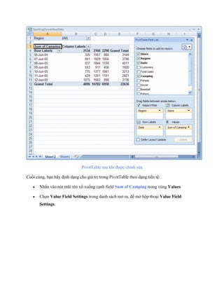 PivotTable sau khi được chỉnh sửa

Cu i cùng, bạn hãy định dạng cho giá trị trong PivotTable theo dạng tiền tệ:

      Nhấn vào nút mũi tên xổ xu ng cạnh field Sum of Camping trong vùng Values

      Ch n Value Field Settings trong danh sách mở ra, để mở hộp thoại Value Field
       Settings.
 