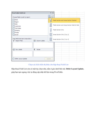Ch n các kiểu hiển thị khác cho hộp thoại Field List

Hộp thoại Field List còn có một tùy ch n nữa, nằm ở góc dưới bên trái: Defer Layout Update,
giúp bạn tạm ngưng việc t động cập nhật dữ liệu trong PivotTable.
 