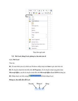 Th c đơn ngữ cảnh

   1.2. Mở Excel, đóng Excel, phóng to, thu nhỏ cửa sổ

1.2.1. Mở Excel

Thao tác:

B1. Từ màn hình (cửa sổ) chính của Windows nhấp chuột nút Start ở góc dưới bên trái

B2. Di chuyển chuột lên trên đ n chữ All Programs, rồi di chuyển chuột sang phải ch n
Microsoft Office, sau đó di chuyển chuột đ n chữ Microsoft Office Excel 2010 thì dừng lại.

B3. Nhấp chuột vào biểu tượng                      để khởi động Excel.

Phóng to, thu nhỏ cửa sổ Excel
 