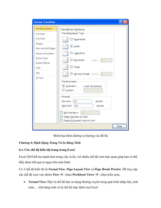 Minh h a thêm đường xu hướng vào đồ thị

Chương 6: Định Dạng Trang Và In Bảng Tính

6.1. Các chế độ hiển thị trang trong Excel

Excel 2010 hỗ trợ mạnh hơn trong việc in ấn, với nhiều ch độ xem tr c quan giúp bạn có thể
thấy được k t quả in ngay trên màn hình.

Có 3 ch độ hiển thị là Nornal View, Page Layout View và Page Break Preview. Để truy cập
các ch độ xem vào nhóm View               Workbook Views 

      Normal View: Đây là ch độ bạn sử dụng thường xuyên trong quá trình nhập liệu, tính
       toán,… trên bảng tính và là ch độ mặc định của Excel.
 
