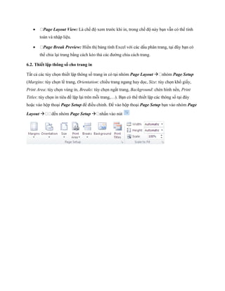      Page Layout View: Là ch độ xem trước khi in, trong ch độ này bạn vẫn có thể tính
       toán và nhập liệu.

        Page Break Preview: Hiển thị bảng tính Excel với các dấu phân trang, tại đây bạn có
       thể chia lại trang bằng cách kéo thả các đường chia cách trang.

6.2. Thiết lập thông số cho trang in

Tất cả các tùy ch n thi t lập thông s trang in có tại nhóm Page Layout              Page Setup
(Margins: tùy ch n lề trang, Orientation: chiều trang ngang hay d c, Size: tùy ch n khổ giấy,
Print Area: tùy ch n vùng in, Breaks: tùy ch n ngắt trang, Background: chèn hình nền, Print
Titles: tùy ch n in tiêu đề lặp lại trên mỗi trang,…). Bạn có thể thi t lập các thông s tại đây
hoặc vào hộp thoại Page Setup để điều chỉnh. Để vào hộp thoại Page Setup bạn vào nhóm Page

Layout                  Page Setup 
 