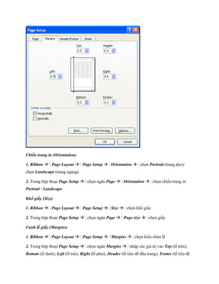 Chiều trang in (Orientation)

1. Ribbon  Page Layout  Page Setup  Orientation                        Portrait (trang d c)/
ch n Landscape (trang ngang)

2. Trong hộp thoại Page Setup                   Page  Orientation 
Portrait / Landscape

Kh giấy (Size)

1. Ribbon  Page Layout  Page Setup  Size 

2. Trong hộp thoại Page Setup                   Page  Page size 

Canh lề giấy (Margins)

1. Ribbon  Page Layout  Page Setup  Margins 

2. Trong hộp thoại Page Setup                   Margins                           Top (lề trên),
Bottom (lề dưới), Left (lề trái), Right (lề phải), Header (lề tiêu đề đầu trang), Footer (lề tiêu đề
 