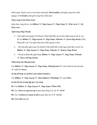 chân trang). Ngoài ra còn có tùy ch n canh giữa: Horizontally (canh giữa trang theo chiều
ngang) và Vertically (canh giữa trang theo chiều d c)

Chọn vùng in (Set Print Area)

Quét ch n vùng cần in, vào Ribbon  Page Layout  Page Setup  Print Area  Set
Print Area.

Ngắt trang (Page Break)

       Chèn ngắt trang ngang: Di chuyển ô hiện hành đ n nơi sẽ chèn ngắt trang tại cột A, sau
        đó vào Ribbon  Page Layout  Page Setup Breaks  Insert Page Break. (N u
        không để ở cột A sẽ ngắt trang theo chiều ngang và d c)

                                                                                  sau đó vào
        Ribbon  Page Layout  Page Setup Breaks  Remove Page Break.

                                       Ribbon  Page Layout  Page Setup Breaks
         Reset All Page Breaks.

Thêm hình nền (Background)

Vào Ribbon  Page Layout  Page Setup Background                      hình lưu trữ trên máy
             Insert

In tiêu đề dòng và cột (Row and column headers)

Vào Ribbon  Page Layout  Sheet Options Headings                     Print

In tiêu đề cột và dòng lặp lại ở các trang

B1. Vào Ribbon  Page Layout  Page Setup Print Title

B2. Tại ô Rows to repeat at top ta quét ch n dòng s 1 vào  $1:$1

B3. Tại ô Columns to repeat at left ta quét ch n cột A  $A:$A

B4. Nhấn OK hoàn tất.
 