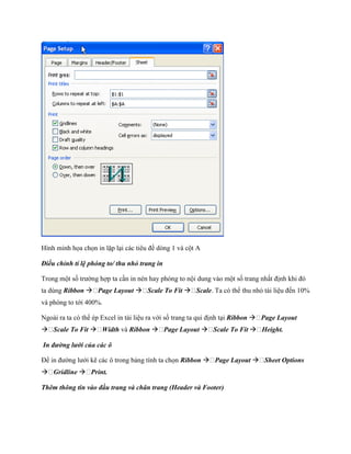 Hình minh h a ch n in lặp lại các tiêu đề dòng 1 và cột A

Điều chỉnh tỉ lệ phóng to/ thu nhỏ trang in

Trong một s trường hợp ta cần in nén hay phóng to nội dung vào một s trang nhất định khi đó
ta dùng Ribbon  Page Layout  Scale To Fit  Scale. Ta có thể thu nhỏ tài liệu đ n 10%
và phóng to tới 400%.

Ngoài ra ta có thể ép Excel in tài liệu ra với s trang ta qui định tại Ribbon  Page Layout
 Scale To Fit  Width và Ribbon  Page Layout  Scale To Fit  Height.

In đường lưới của các ô

Để in đường lưới kẽ các ô trong bảng tính ta ch n Ribbon  Page Layout  Sheet Options
 Gridline  Print.

Thêm thông tin vào đầu trang và chân trang (Header và Footer)
 
