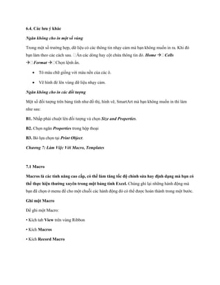 6.4. Các lưu ý khác

Ngăn không cho in một số vùng

Trong một s trường hợp, dữ liệu có các thông tin nhạy cảm mà bạn không mu n in ra. Khi đó
                                                                  Home  Cells
 Format 

      Tô màu chữ gi ng với màu nền của các ô.

      Vẽ hình đè lên vùng dữ liệu nhạy cảm.

Ngăn không cho in các đối tượng

Một s đ i tượng trên bảng tính như đồ thị, hình vẽ, SmartArt mà bạn không mu n in thì làm
như sau:

B1. Nhấp phải chuột lên đ i tượng và ch n Size and Properties.

B2. Ch n ngăn Properties trong hộp thoại

B3. Bỏ l a ch n tại Print Object.

Chương 7: Làm Việc Với Macro, Templates



7.1 Macro

Macros là các tính năng cao cấp có thể làm tăng tốc độ chỉnh sửa hay định dạng mà bạn có
thể thực hiện thường xuyên trong một bảng tính Excel. Chúng ghi lại những hành động mà
bạn đã ch n ở menu để cho một chuỗi các hành động đó có thể được hoàn thành trong một bước.

Ghi một Macro

Để ghi một Macro:

• Kích tab View trên vùng Ribbon

• Kích Macros

• Kích Record Macro
 