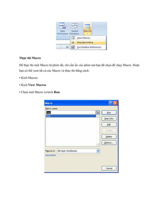 Thực thi Macro

Để th c thi một Macro từ phím tắt, chỉ cần ấn vào phím mà bạn đã ch n để chạy Macro. Hoặc
bạn có thể xem tất cả các Macro và th c thi bằng cách:

• Kích Macros

• Kích View Macros

• Ch n một Macro và kích Run
 