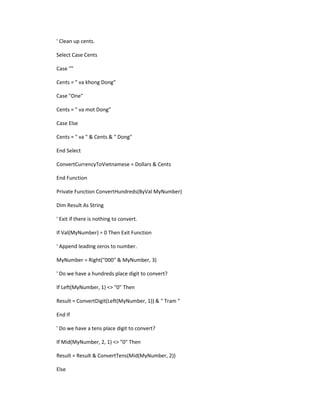 ' Clean up cents.

Select Case Cents

Case ""

Cents = " va khong Dong"

Case "One"

Cents = " va mot Dong"

Case Else

Cents = " va " & Cents & " Dong"

End Select

ConvertCurrencyToVietnamese = Dollars & Cents

End Function

Private Function ConvertHundreds(ByVal MyNumber)

Dim Result As String

' Exit if there is nothing to convert.

If Val(MyNumber) = 0 Then Exit Function

' Append leading zeros to number.

MyNumber = Right("000" & MyNumber, 3)

' Do we have a hundreds place digit to convert?

If Left(MyNumber, 1) <> "0" Then

Result = ConvertDigit(Left(MyNumber, 1)) & " Tram "

End If

' Do we have a tens place digit to convert?

If Mid(MyNumber, 2, 1) <> "0" Then

Result = Result & ConvertTens(Mid(MyNumber, 2))

Else
 