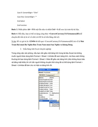 Case 9: ConvertDigit = "Chin"

       Case Else: ConvertDigit = ""

       End Select

       End Function

Bước 3. Nhấn phím Alt + F11 một lần nữa và nhấn Ctrl + S để save lại toàn bộ tài liệu.

Bước 4. Đ n đây, bạn có thể sử dụng công thức =ConvertCurrencyToVietnamese(B3) để
chuyển đổi tiền tệ từ s về chữ (với B3 là s tiền bằng chữ s )

Ví dụ: B3 có giá trị là: 123456 thì k t quả =ConvertCurrencyToVietnamese(B3) trả về là Mot
Tram Hai muoi Ba Nghin Bon Tram Nam muoi Sau Nghin va khong Dong

           2. Giấu bảng tính Excel chuyên nghiệp

Trong công việc văn phòng, nếu bạn cần giấu một bảng tính trong tài liệu Excel mà không
muốn người khác dùng lệnh Format > Sheet > Unhide để xem bảng tính, mà theo cách thông
thường khi bạn dùng lệnh Format > Sheet > Hide để giấu các bảng tính (nếu không được bảo
vệ bằng mật khẩu) thì chỉ cần người không chuyên thôi cũng đã có thể dùng lệnh Format >
Sheet > UnHide để làm cho nó hiện ra bảng tính rồi.
 