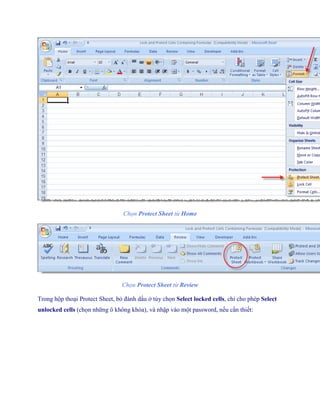 Chọn Protect Sheet từ Home




                                 Chọn Protect Sheet từ Review

Trong hộp thoại Protect Sheet, bỏ đánh dấu ở tùy ch n Select locked cells, chỉ cho phép Select
unlocked cells (ch n những ô không khóa), và nhập vào một password, n u cần thi t:
 