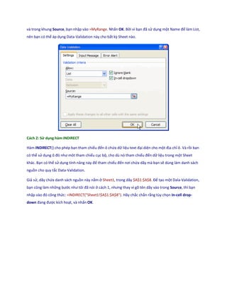 và trong khung Source, bạn nhập vào =MyRange. Nhấn OK. Bởi vì bạn đã sử dụng một Name để làm List,
nên bạn có thể áp dụng Data-Validation này cho bất kz Sheet nào.




Cách 2: Sử dụng hàm INDIRECT

Hàm INDIRECT() cho phép bạn tham chiếu đến ô chứa dữ liệu text đại diện cho một địa chỉ ô. Và rồi bạn
có thể sử dụng ô đó như môt tham chiếu cục bộ, cho dù nó tham chiếu đến dữ liệu trong một Sheet
khác. Bạn có thể sử dụng tính năng này để tham chiếu đến nơi chứa dãy mà bạn sẽ dùng làm danh sách
nguồn cho quy tắc Data-Validation.

Giả sử, dãy chứa danh sách nguồn này nằm ở Sheet1, trong dãy $A$1:$A$8. Để tạo một Dala-Validation,
bạn cũng làm những bước như tôi đã nói ở cách 1, nhưng thay vì gõ tên ãy vào trong Source, thì bạn
nhập vào đó công thức: =INDIRECT("Sheet1!$A$1:$A$8"). Hãy chắc chắn rằng tùy chọn In-cell drop-
down đang được kích hoạt, và nhấn OK.
 