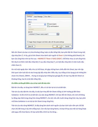 Nếu tên Sheet của bạn có chứa khoảng trắng, hoặc có dấu tiếng Việt, bạn phải đặt tên Sheet trong một
cặp nháy đơn ('). Ví dụ, giả sử tên Sheet chứa danh sách nguồn là Sheet 1 (chứ không phải Sheet1), thì
bạn sửa công thức trên lại như sau: =INDIRECT("'Sheet 1'!$A$1:$A$8"). Chỗ khác nhau so với công thức
hồi nãy là có thêm một dấu nhấy đơn (') sau ấu nháy kép ("), và một dấu nháy đơn (') nữa trước dấu
chấm than (!).

Xin mở một ngoặc đơn: Nếu như có thể được, khi gặp những tham chiếu đến tên Sheet, bạn nên tập
thói quen luôn luôn bỏ nó vào trong cặp dấu nháy đơn. Điều này, tuy chẳng có tác dụng gì với những tên
sheet như Sheet1, D HH... nhưng nó sẽ giúp bạn không bao giờ gặp lỗi, khi bạn hay đặt tên Sheet có
khoảng trắng, hay là có bỏ dấu tiếng Việt...

Ưu điểm và Khuyết điểm của cả hai cách đã nêu trên

Đặt tên cho ãy, và ùng hàm ND RECT, đều có cái tiện lợi và cả cái bất tiện.

Tiện lợi của việc đặt tên cho dãy, là việc bạn thay đổi tên Sheet chẳng có ảnh hưởng gì đến Data-
Vali ation. Và đó chính là cái bất tiện của việc dùng INDIRECT, khi bạn đổi tên Sheet, tên mới sẽ không
tự động cập nhật trong công thức dùng INDIRECT, cho nên nếu vẫn muốn dùng công thức này, bạn phải
mở Data-Validation ra và sửa lại tên Sheet trong công thức.

Tiện lợi của việc dùng INDIRECT, là dãy dùng làm danh sách nguồn của bạn luôn luôn nằm yên chỗ đã
chọn (A1:A8 trong ví dụ trên chẳng hạn). Còn nếu bạn dùng Name, mà bạn lỡ tay xóa mất vài hàng (hoặc
cột) ngay chỗ chứa Name, thì bạn phải điều chỉnh lại cho đ ng...
 