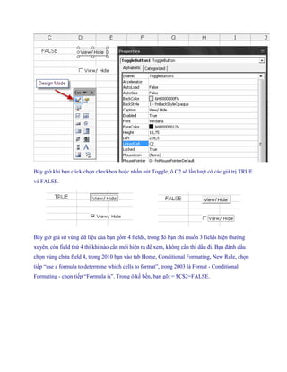 Bây giờ khi bạn click ch n checkbox hoặc nhấn nút Toggle, ô C2 sẽ lần lượt có các giá trị TRUE
và FALSE.




                                            ..................

Bây giờ giả sử vùng dữ liệu của bạn gồm 4 fields, trong đó bạn chỉ mu n 3 fields hiện thường
xuyên, còn field thứ 4 thì khi nào cần mới hiện ra để xem, không cần thì dấu đi. Bạn đánh dấu
ch n vùng chứa field 4, trong 2010 bạn vào tab Home, Conditional Formating, New Rule, ch n
ti p ―use a formula to determine which cells to format‖, trong 2003 là Fornat - Conditional
Formating - ch n ti p ―Formula is‖. Trong ô k b n, bạn gõ: = $C$2=FALSE.
 