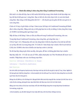 6. Đánh dấu những ô chứa công thức bằng Conditional Formatting

Khi một ô có chứa dữ liệu, bạn có thể mu n bi t dữ liệu trong ô đơn thuần là dữ liệu nhập vào,
hay dữ liệu là k t quả của 1 công thức. Bạn có thể chỉ cần click ch n ô đó và xem trên thanh
công thức. Bạn cũng có thể dùng phím tắt Ctrl + ~ để chuyển qua lại giữa ch độ xem giá trị và
xem công thức.

Chiêu s 19 này sẽ giới thiệu với bạn 1 hàm t tạo, k t hợp với Conditional Formatting để đánh
dấu ô chứa công thức. Bằng cách này có thể giúp bạn tìm ra tất cả những ô chứa công thức trong
s 10.000 ô mà không phải ngó từng ô một.

Mặc dù bạn có thể dùng 1 hàm có sẵn của Macro4 trong Conditional Formatting, như sau:

Trong hộp thoại Conditional Formatting, ch n công thức, gõ công thức này: =
CELL(―type‖,A1). Nhưng hạn ch của việc dùng hàm Cell() là công thức sẽ t tính lại mỗi khi
có s thay đổi nhỏ xíu trong bảng tính. Vì Cell() là 1 hàm thuộc loại volatile. Khi Excel tính lại
Cell() cho 10.000 ô như trên sẽ khi n cho bạn b c mình vì chờ đợi.

Do đó bạn hãy dùng tuyệt chiêu sau đây, đơn giản, dễ làm và không phải hàm loại volatile:

Bạn hãy nhấn Alt – F11 để vào cửa sổ VBA, nhấn chuột phải vào This Workbook để insert vào 1
module. Nhập đoạn code sau vào khung soạn thảo:

Function IsFormula (CheckCells As Range)

IsFormula = CheckCells.HasFormula

End Function

Do tính chất của Property HasFormula, hàm bạn mới tạo sẽ trả về các giá trị luận l{ True, False. Nghĩa là
khi bạn gõ vào ô bất kz công thức = IsFormula(A1) sẽ cho kết quả True nếu A1 chứa công thức và cho kết
quả False nếu A1 chứa giá trị.

Đóng cửa sổ VBA lại, trở về bảng tính. Bây giờ đánh ấu toàn bộ vùng dữ liệu của bạn (có thể chọn ư ra
một số cột và dòng, phòng khi bạn cập nhật thêm dữ liệu) sao cho ô A1 là ô hiện hành.

Bằng cách như chiêu số 18, bạn vào được chỗ cần thiết để gõ công thức trong hộp thoại Conditional
Formatting, và gõ vào:

= sFormula(A1), sau đó định dạng tô màu hoặc đổi màu chữ cho khác những ô còn lại.
 