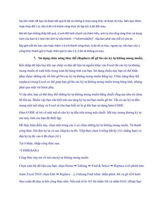 Sau khi nhấn OK bạn sẽ được kết quả là tất cả những ô chứa công thức sẽ được tô màu. Nếu bạn thêm
hoặc thay đổi 1 ô, nếu ô đó trở thành công thức thì lập tức ô đó đổi màu.

Đôi khi bạn không thấy kết quả, vì anh Bill lanh chanh và chậm hiểu, anh ta cho rằng công thức sử dụng
hàm của bạn là 1 text nên ảnh tự sửa thành : =” sFormula(A1)”. Vậy bạn phải vào chỗ cũ sửa lại.

Bây giờ mỗi khi bạn sửa hoặc thêm 1 ô trở thành công thức, ô đó sẽ có màu. ngược lại, nếu bạn sửa 1
công thức thành giá trị hoặc thêm giá trị vào 1 ô, ô đó sẽ không có màu.

            7. Sử dụng chức năng thay thế (Replace) để gỡ bỏ các ký tự không mong muốn.

Khi nhập dữ liệu hay khi sao chép và dán dữ liệu từ nguồn khác vào Excel thì các ký t không
mong mu n sẽ xuất hiện trong toàn bộ bảng tính của bạn. Sử dụng chiêu này bạn có thể khắc
phục được những rắc r i khi gỡ bỏ các ký t không mong mu n bằng tay. Chức năng thay th
(replace) trong Excel có thể giúp bạn gỡ bỏ các ký t không mong mu n trong bảng tính, nhưng
phải qua một vài bước phụ.

Ví dụ như, bạn có thể thay th những ký t không mong mu n bằng chuỗi rỗng t a như nó chưa
hề tồn tại. Mu n vậy bạn cần bi t mã của từng ký t mà bạn mu n gỡ bỏ. Tất cả các ký t đều
mang một mã riêng và Excel sẽ cho bạn bi t nó là gì khi bạn sử dụng hàm CODE.

Hàm CODE sẽ trả về một mã s cho ký t đầu tiên trong một chuỗi. Mã này tương đương ký t
mà máy tính của bạn đã thi t lập.

Để th c hiện điều này, ch n một trong các ô có chứa những ký t không mong mu n. Từ thanh
công thức, bôi đen ký t và sao chép ký t đó. Ti p theo ch n ô tr ng bất kỳ (A1 chẳng hạn) và
dán ký t đó vào ô đã ch n (A1).

Tại ô khác, nhập công thức sau:

=CODE($A$1)

Công thức này trả về mã của ký t không mong mu n.

Ch n toàn bộ dữ liệu của bạn, ch n Home ➝ Editing ➝ Find & Select ➝ Replace (với phiên bản

trước Excel 2010: ch n Edit ➝ Replace…), ở khung Find what: nhấn phim Alt và gõ s 0 kèm

theo code đã đưa ra bởi công thức trên. N u mã s là 163 thì nhấn Alt và nhấn 0163. (Hoặc bạn
 