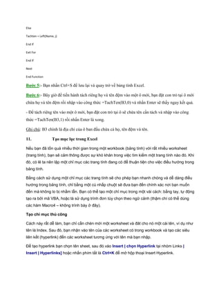 Else

Tachten = Left(Name, j)

End If

Exit For

End If

Next

End Function

Bước 5:- Bạn nhấn Ctrl+S để lưu lại và quay trở về bảng tính Excel.

Bước 6:- Bây giờ để ti n hành tách riêng h và tên đệm vào một ô mới, bạn đặt con trỏ tại ô mới
chứa h và tên đệm rồi nhập vào công thức =TachTen(B3,0) và nhấn Enter sẽ thấy ngay k t quả.

- Để tách riêng tên vào một ô mới, bạn đặt con trỏ tại ô sẽ chứa tên cần tách và nhập vào công
thức =TachTen(B3,1) rồi nhấn Enter là xong.

Ghi chú: B3 chính là địa chỉ của ô ban đầu chứa cả h , tên đệm và tên.

11.                Tạo mục lục trong Excel

Nếu bạn đã tốn quá nhiều thời gian trong một workbook (bảng tính) với rất nhiều worksheet
(trang tính), bạn sẽ cảm thông được sự khó khăn trong việc tìm kiếm một trang tính nào đó. Khi
đó, có lẽ ta nên lập một chỉ mục các trang tính đang có để thuận tiện cho việc điều hướng trong
bảng tính.

Bằng cách sử dụng một chỉ mục các trang tính sẽ cho phép bạn nhanh chóng và dễ dàng điều
hướng trong bảng tính, chỉ bằng một cú nhấp chuột sẽ đưa bạn đến chính xác nơi bạn muốn
đến mà không lo bị nhầm lẫn. Bạn có thể tạo một chỉ mục trong một vài cách: bằng tay, tự động
tạo ra bởi mã VBA, hoặc là sử dụng trình đơn tùy chọn theo ngữ cảnh (thậm chí có thể dùng
các hàm Macro4 – không trình bày ở đây).

Tạo chỉ mục thủ công

Cách này rất dễ làm, bạn chỉ cần chèn mới một worksheet và đăt cho nó một cái tên, ví dụ như
tên là Index. Sau đó, bạn nhận vào tên của các worksheet có trong workbook và tạo các siêu
liên kết (hyperlink) đến các worksheet tương ứng với tên mà bạn nhập.

Để tạo hyperlink bạn chọn tên sheet, sau đó vào Insert | chọn Hyperlink tại nhóm Links |
Insert | Hyperlinks] hoặc nhấn phím tắt là Ctrl+K để mở hộp thoại Insert Hyperlink.
 